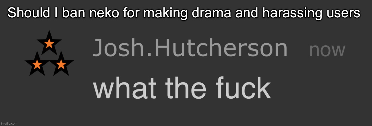 And if so for how long | Should I ban neko for making drama and harassing users | image tagged in josh what the fck | made w/ Imgflip meme maker