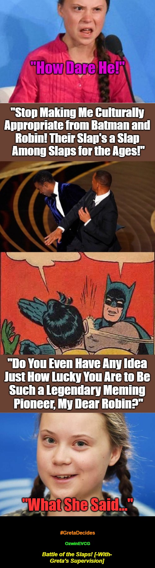 Battle of the Slaps! [-With- Greta's Supervision] #GretaDecides (NV) | "How Dare He!"; "Stop Making Me Culturally 

Appropriate from Batman and 

Robin! Their Slap's a Slap 

Among Slaps for the Ages!"; "Do You Even Have Any Idea 

Just How Lucky You Are to Be 

Such a Legendary Meming 

Pioneer, My Dear Robin?"; "What She Said..."; #GretaDecides; OzwinEVCG; Battle of the Slaps! [-With- 

Greta's Supervision] | image tagged in will smith slapping chris rock,how dare you,batman slapping robin,greta decides,slap battles,alternative dankness | made w/ Imgflip meme maker