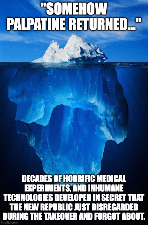 iceberg | "SOMEHOW PALPATINE RETURNED..."; DECADES OF HORRIFIC MEDICAL EXPERIMENTS, AND INHUMANE TECHNOLOGIES DEVELOPED IN SECRET THAT THE NEW REPUBLIC JUST DISREGARDED DURING THE TAKEOVER AND FORGOT ABOUT. | image tagged in iceberg | made w/ Imgflip meme maker