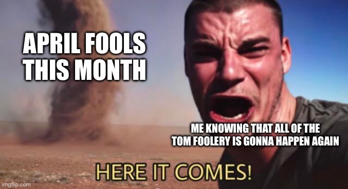 Aw Shit, here we go again | APRIL FOOLS THIS MONTH; ME KNOWING THAT ALL OF THE TOM FOOLERY IS GONNA HAPPEN AGAIN | image tagged in here it comes,april fools | made w/ Imgflip meme maker