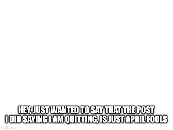 HEY, JUST WANTED TO SAY THAT THE POST I DID SAYING I AM QUITTING, IS JUST APRIL FOOLS | made w/ Imgflip meme maker