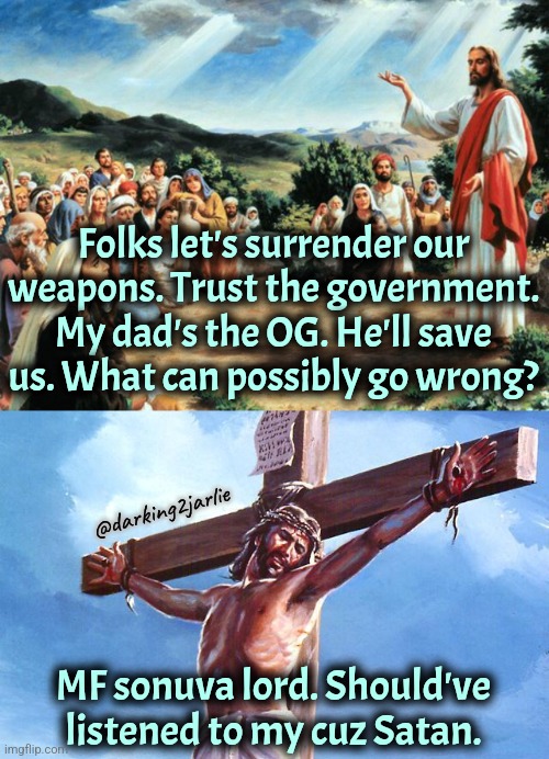 Jesus gave up guns and the government didn't spare him. | Folks let's surrender our weapons. Trust the government. My dad's the OG. He'll save us. What can possibly go wrong? @darking2jarlie; MF sonuva lord. Should've listened to my cuz Satan. | image tagged in jesus said,guns,gun laws | made w/ Imgflip meme maker
