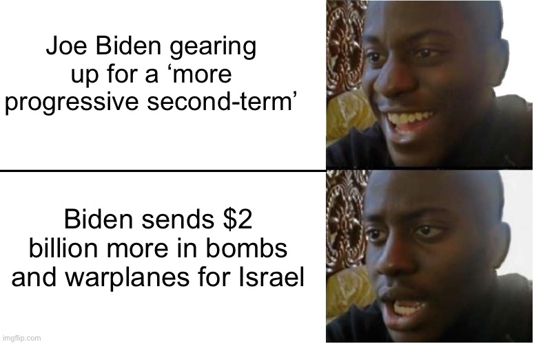 More progressive my ass. | Joe Biden gearing up for a ‘more progressive second-term’; Biden sends $2 billion more in bombs and warplanes for Israel | image tagged in disappointed black guy,israel,palestine,joe biden,progressive,socialism | made w/ Imgflip meme maker