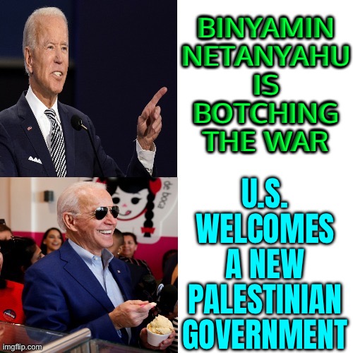 U.S. Welcomes A New Palestinian Government After Making Repeated Calls For Political Reform | BINYAMIN
NETANYAHU
IS
BOTCHING
THE WAR; U.S.
WELCOMES
A NEW
PALESTINIAN
GOVERNMENT | image tagged in angry biden happy biden,palestine,joe biden,president_joe_biden,world war 3,smilin biden | made w/ Imgflip meme maker