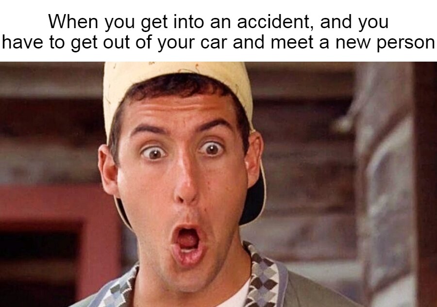 When you get into an accident, and you have to get out of your car and meet a new person | image tagged in meme,memes,relatable | made w/ Imgflip meme maker