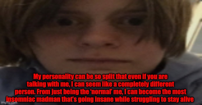 The darkness consumes us all | My personality can be so split that even if you are talking with me, I can seem like a completely different person. From just being the ‘normal’ me, I can become the most insomniac madman that’s going insane while struggling to stay alive | image tagged in darthswede silly serious face | made w/ Imgflip meme maker