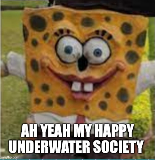 AH YEAH MY HAPPY UNDERWATER SOCIETY | image tagged in cursed spongebob | made w/ Imgflip meme maker