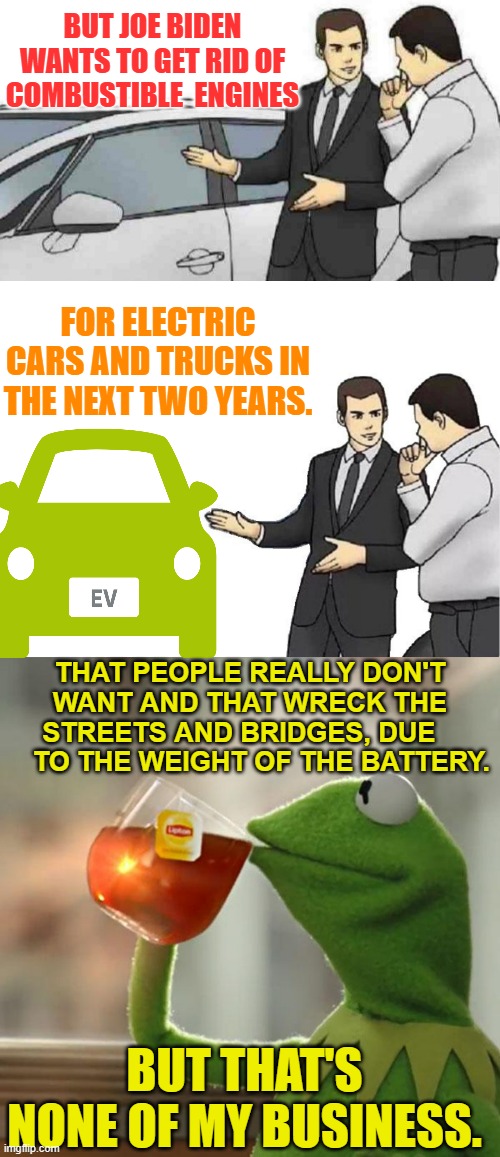 The Sales Pitch | BUT JOE BIDEN WANTS TO GET RID OF COMBUSTIBLE  ENGINES; FOR ELECTRIC CARS AND TRUCKS IN THE NEXT TWO YEARS. THAT PEOPLE REALLY DON'T WANT AND THAT WRECK THE STREETS AND BRIDGES, DUE       TO THE WEIGHT OF THE BATTERY. BUT THAT'S NONE OF MY BUSINESS. | image tagged in memes,car salesman slaps roof of car,but that's none of my business,electric,car,politics | made w/ Imgflip meme maker