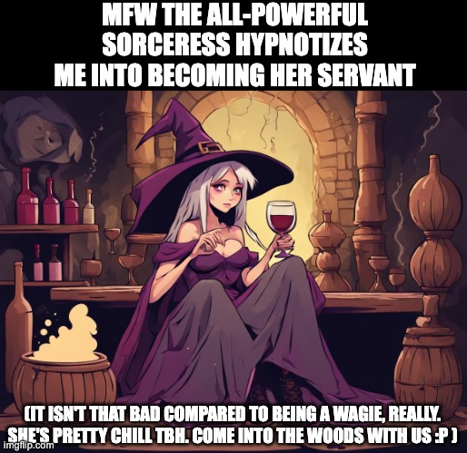 MFW THE ALL-POWERFUL SORCERESS HYPNOTIZES ME INTO BECOMING HER SERVANT; (IT ISN'T THAT BAD COMPARED TO BEING A WAGIE, REALLY. SHE'S PRETTY CHILL TBH. COME INTO THE WOODS WITH US :P ) | image tagged in sorceress,sorcery,cult,funny,witch,cute | made w/ Imgflip meme maker