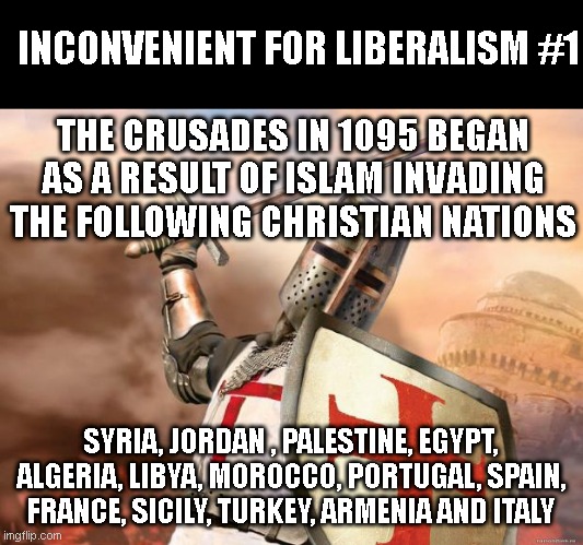 Inconvenient for Liberalism #1 | INCONVENIENT FOR LIBERALISM #1; THE CRUSADES IN 1095 BEGAN AS A RESULT OF ISLAM INVADING THE FOLLOWING CHRISTIAN NATIONS; SYRIA, JORDAN , PALESTINE, EGYPT, ALGERIA, LIBYA, MOROCCO, PORTUGAL, SPAIN, FRANCE, SICILY, TURKEY, ARMENIA AND ITALY | image tagged in crusader | made w/ Imgflip meme maker
