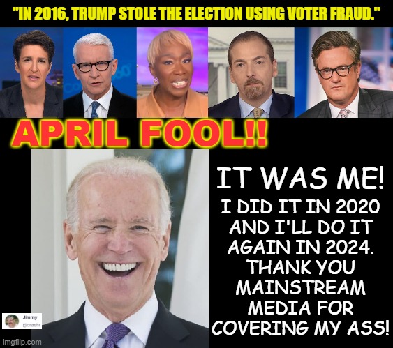 April Foolishness | "IN 2016, TRUMP STOLE THE ELECTION USING VOTER FRAUD."; APRIL FOOL!! IT WAS ME! I DID IT IN 2020
AND I'LL DO IT
AGAIN IN 2024.
THANK YOU
MAINSTREAM
MEDIA FOR
COVERING MY ASS! | made w/ Imgflip meme maker
