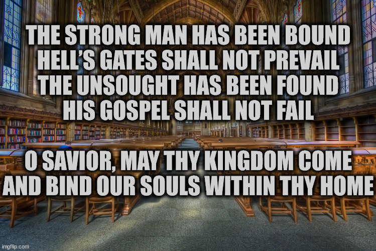 A portion of a poem I am writing | THE STRONG MAN HAS BEEN BOUND
HELL’S GATES SHALL NOT PREVAIL
THE UNSOUGHT HAS BEEN FOUND
HIS GOSPEL SHALL NOT FAIL
  
O SAVIOR, MAY THY KINGDOM COME
AND BIND OUR SOULS WITHIN THY HOME | image tagged in church library | made w/ Imgflip meme maker