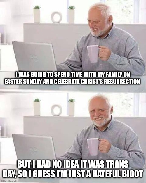 Vile | I WAS GOING TO SPEND TIME WITH MY FAMILY ON EASTER SUNDAY AND CELEBRATE CHRIST'S RESURRECTION; BUT I HAD NO IDEA IT WAS TRANS DAY, SO I GUESS I'M JUST A HATEFUL BIGOT | image tagged in memes,hide the pain harold | made w/ Imgflip meme maker