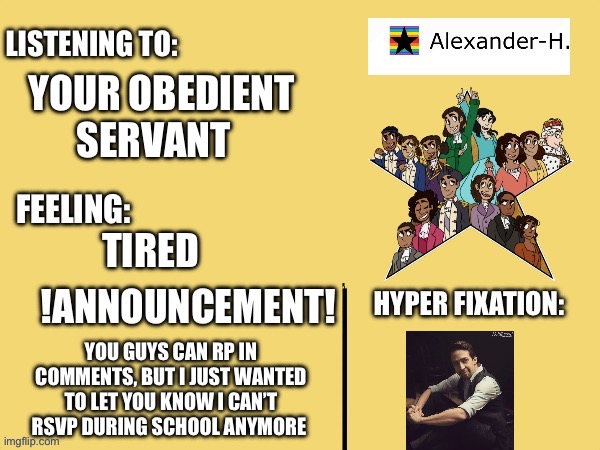 My new announcement template! | YOUR OBEDIENT SERVANT; TIRED; YOU GUYS CAN RP IN COMMENTS, BUT I JUST WANTED TO LET YOU KNOW I CAN’T RSVP DURING SCHOOL ANYMORE | image tagged in alexander h announcement template | made w/ Imgflip meme maker