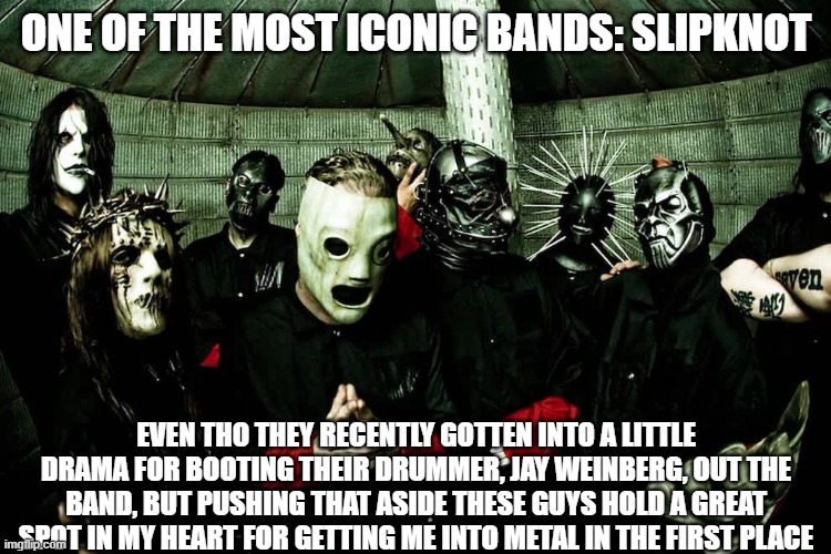 ONE OF THE MOST ICONIC BANDS: SLIPKNOT; EVEN THO THEY RECENTLY GOTTEN INTO A LITTLE DRAMA FOR BOOTING THEIR DRUMMER, JAY WEINBERG, OUT THE BAND, BUT PUSHING THAT ASIDE THESE GUYS HOLD A GREAT SPOT IN MY HEART FOR GETTING ME INTO METAL IN THE FIRST PLACE | made w/ Imgflip meme maker