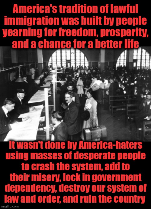 Funny how so many people came to America, without government handouts waiting for them | America's tradition of lawful
immigration was built by people
yearning for freedom, prosperity,
and a chance for a better life; It wasn't done by America-haters
using masses of desperate people
to crash the system, add to
their misery, lock in government dependency, destroy our system of
law and order, and ruin the country | image tagged in memes,immigration,america,joe biden,open borders,illegal immigration | made w/ Imgflip meme maker