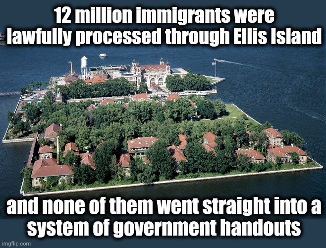 Ellis Island | 12 million immigrants were lawfully processed through Ellis Island; and none of them went straight into a
system of government handouts | image tagged in memes,immigration,joe biden,open borders,migrants,democrats | made w/ Imgflip meme maker