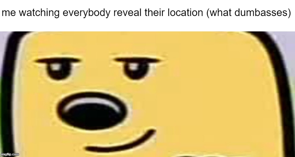 wubbzy smug | me watching everybody reveal their location (what dumbasses) | image tagged in wubbzy smug | made w/ Imgflip meme maker