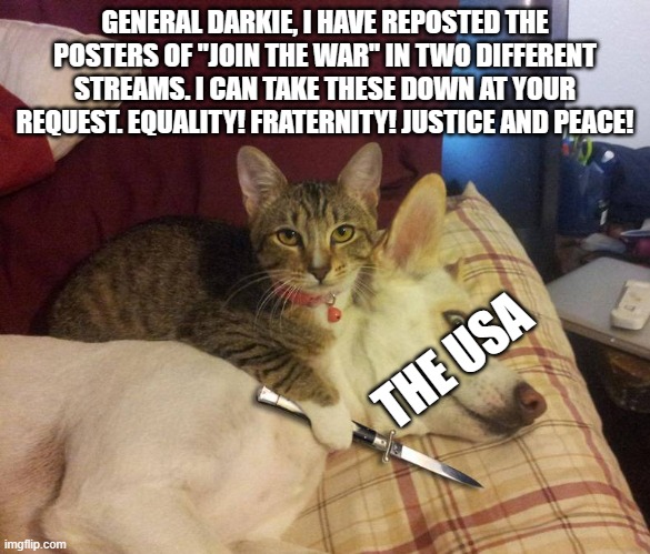 genral darkie, sir | GENERAL DARKIE, I HAVE REPOSTED THE POSTERS OF "JOIN THE WAR" IN TWO DIFFERENT STREAMS. I CAN TAKE THESE DOWN AT YOUR REQUEST. EQUALITY! FRATERNITY! JUSTICE AND PEACE! THE USA | image tagged in dog hostage,world war 3,dark | made w/ Imgflip meme maker