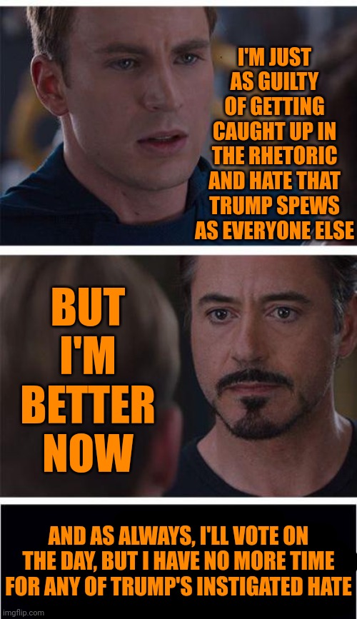 I've Got Happy Places To Be | I'M JUST AS GUILTY OF GETTING CAUGHT UP IN THE RHETORIC AND HATE THAT TRUMP SPEWS AS EVERYONE ELSE; BUT I'M BETTER NOW; AND AS ALWAYS, I'LL VOTE ON THE DAY, BUT I HAVE NO MORE TIME FOR ANY OF TRUMP'S INSTIGATED HATE | image tagged in memes,marvel civil war 1,it's been great,c-ya,love and light,rapture | made w/ Imgflip meme maker