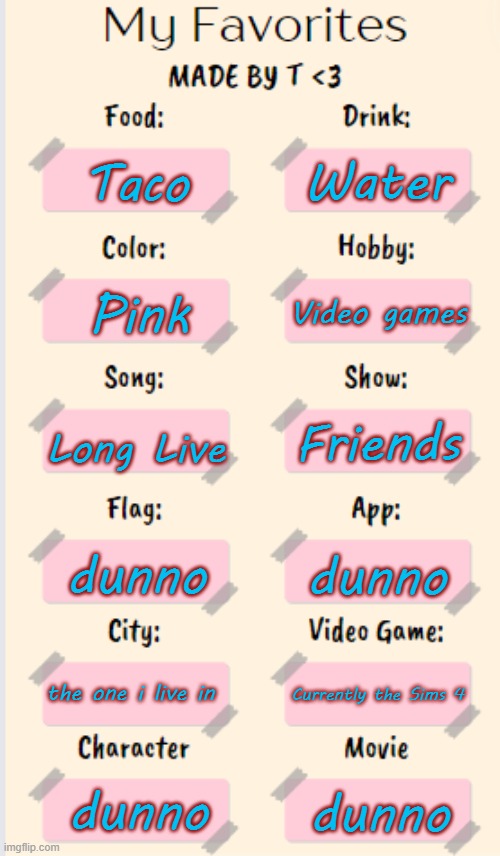 My Favorites made by T | Water; Taco; Video games; Pink; Long Live; Friends; dunno; dunno; the one i live in; Currently the Sims 4; dunno; dunno | image tagged in my favorites made by t | made w/ Imgflip meme maker