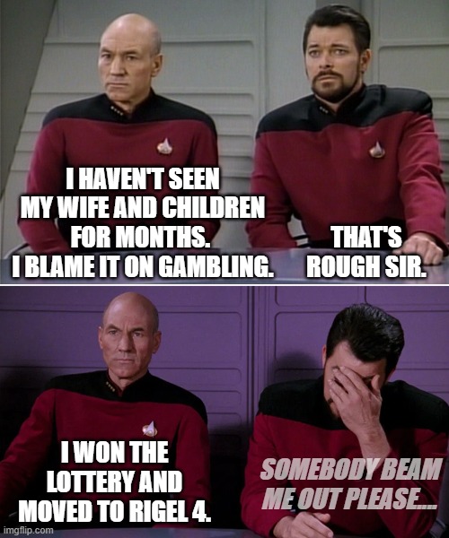 Picard Riker listening to a pun | I HAVEN'T SEEN MY WIFE AND CHILDREN FOR MONTHS. 
I BLAME IT ON GAMBLING. THAT'S ROUGH SIR. I WON THE LOTTERY AND MOVED TO RIGEL 4. SOMEBODY BEAM ME OUT PLEASE.... | image tagged in picard riker listening to a pun | made w/ Imgflip meme maker