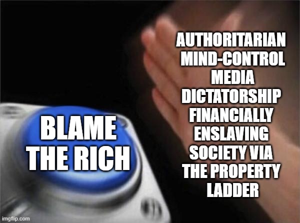 Mind Control Results In Money Control | AUTHORITARIAN 
MIND-CONTROL
 MEDIA 
DICTATORSHIP 
FINANCIALLY 
ENSLAVING 
SOCIETY VIA 
THE PROPERTY 
LADDER; BLAME THE RICH | image tagged in economy,propaganda,mainstream media,biased media,money,education | made w/ Imgflip meme maker