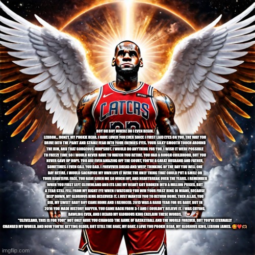 Boy oh boy where do I even begin. Lebron… honey, my pookie bear. I have loved you ever since I first laid eyes on you. The way y | BOY OH BOY WHERE DO I EVEN BEGIN. LEBRON… HONEY, MY POOKIE BEAR. I HAVE LOVED YOU EVER SINCE I FIRST LAID EYES ON YOU. THE WAY YOU DRIVE INTO THE PAINT AND STRIKE FEAR INTO YOUR ENEMIES EYES. YOUR SILKY SMOOTH TOUCH AROUND THE RIM, AND THAT GORGEOUS JUMPSHOT. I WOULD DO ANYTHING FOR YOU. I WISH IT WERE POSSIBLE TO FREEZE TIME SO I WOULD NEVER HAVE TO WATCH YOU RETIRE. YOU HAD A ROUGH CHILDHOOD, BUT YOU NEVER GAVE UP HOPE. YOU ARE EVEN AMAZING OFF THE COURT, YOU'RE A GREAT HUSBAND AND FATHER, SOMETIMES I EVEN CALL YOU DAD. I FORVEVER DREAD AND WEEP, THINKING OF THE DAY YOU WILL ONE DAY RETIRE. I WOULD SACRIFICE MY OWN LIFE IT WERE THE ONLY THING THAT COULD PUT A SMILE ON YOUR BEAUTIFUL FACE. YOU HAVE GIVEN ME SO MUCH JOY, AND HEARTBREAK OVER THE YEARS. I REMEMBER WHEN YOU FIRST LEFT CLEVENLAND AND ITS LIKE MY HEART GOT BROKEN INTO A MILLION PIECES. BUT A TEAR STILL FELL FROM MY RIGHT EYE WHEN I WATCHED YOU WIN YOUR FIRST RING IN MIAMI, BECAUSE DEEP DOWN, MY GLORIOUS KING DESERVED IT. I JUST WANTED YOU TO RETURN HOME. THEN ALLAS, YOU DID, MY SWEET BABY BOY CAME HOME AND I REJOICED. 2015 WAS A HARD YEAR FOR US BABY, BUT IN 2016 YOU MADE HISTORY HAPPEN. YOU CAME BACK FROM 3-1 AND I COULDN'T BELIEVE IT. I WAS CRYING, BAWLING EVEN, AND I HEARD MY GLORIOUS KING EXCLAIM THESE WORDS,
"CLEVELAND, THIS IS FOR YOU!" NOT ONLY HAVE YOU CHANGED THE GAME OF BASKETBALL AND THE WORLD FOREVER, BUT YOU'VE ETERNALLY CHANGED MY WORLD. AND NOW YOU'RE GETTING OLDER, BUT STILL THE GOAT, MY GOAT. I LOVE YOU POOKIE BEAR, MY GLORIOUS KING, LEBRON JAMES. 🥰❤️🫶🏽 | image tagged in memes | made w/ Imgflip meme maker