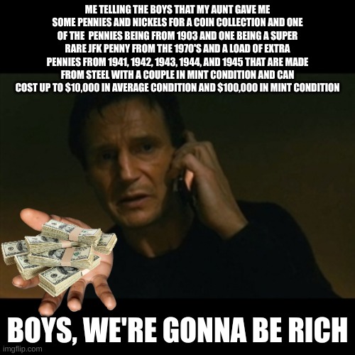 Liam Neeson Taken Meme | ME TELLING THE BOYS THAT MY AUNT GAVE ME SOME PENNIES AND NICKELS FOR A COIN COLLECTION AND ONE OF THE  PENNIES BEING FROM 1903 AND ONE BEING A SUPER RARE JFK PENNY FROM THE 1970'S AND A LOAD OF EXTRA PENNIES FROM 1941, 1942, 1943, 1944, AND 1945 THAT ARE MADE FROM STEEL WITH A COUPLE IN MINT CONDITION AND CAN COST UP TO $10,000 IN AVERAGE CONDITION AND $100,000 IN MINT CONDITION; BOYS, WE'RE GONNA BE RICH | image tagged in memes,liam neeson taken | made w/ Imgflip meme maker