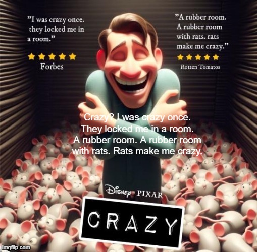 Crazy? I was crazy once. They locked me in a room. A rubber room. A rubber room with rats. Rats make me crazy. | Crazy? I was crazy once. They locked me in a room. A rubber room. A rubber room with rats. Rats make me crazy. | image tagged in disney pixar crazy | made w/ Imgflip meme maker