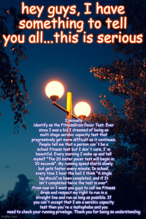 nahh jk I found this on r/copypasta | hey guys, I have something to tell you all...this is serious; I sexually identify as the FitnessGram Pacer Test. Ever since I was a kid I dreamed of being an multi stage aerobic capacity test that progressively get more difficult as it continues. People tell me that a person can´t be a school fitness test but I don´t care, I´m beautiful. Every morning I wake up and tell myself "The 20 meter pacer test will begin in 30 seconds". My running speed starts slowly but gets faster every minute. In school, every time I hear the bell I think "A single lap should've been completed, and if It isn't completed twice the test is over". From now on I want you guys to call me Fitness Gram and respect my right to run in a straight line and run as long as possible. If you can't accept that I am a aerobic capacity test then you're a testophobe and you need to check your running privelage. Thank you for being so understanding | image tagged in icyxd s streetlights template | made w/ Imgflip meme maker