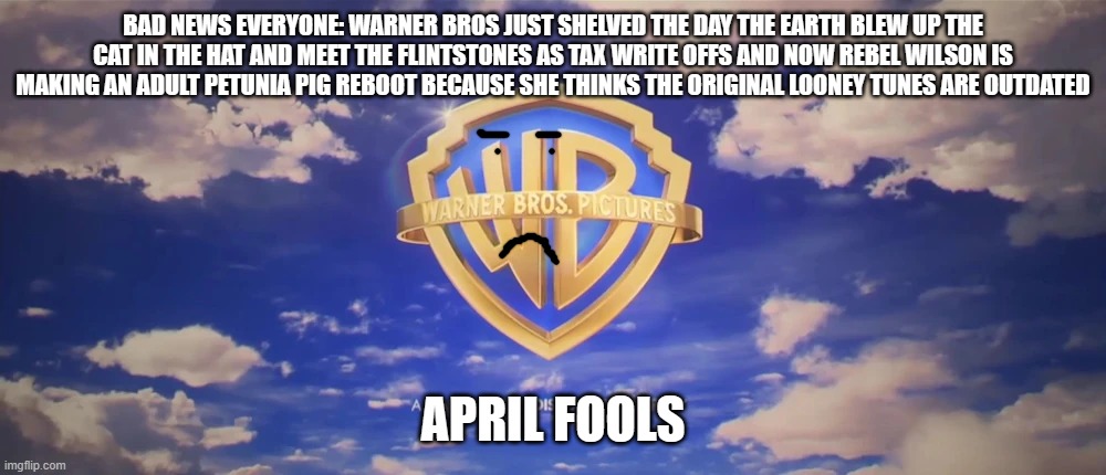 warner bros is still cancelling movies as tax write offs april fools | BAD NEWS EVERYONE: WARNER BROS JUST SHELVED THE DAY THE EARTH BLEW UP THE CAT IN THE HAT AND MEET THE FLINTSTONES AS TAX WRITE OFFS AND NOW REBEL WILSON IS MAKING AN ADULT PETUNIA PIG REBOOT BECAUSE SHE THINKS THE ORIGINAL LOONEY TUNES ARE OUTDATED; APRIL FOOLS | image tagged in warner bros pictures on-screen logo 2023 present,april fools | made w/ Imgflip meme maker
