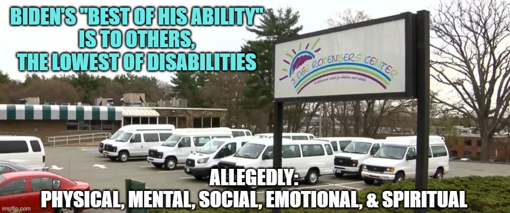 Judge Rotenberg center | BIDEN'S "BEST OF HIS ABILITY"
IS TO OTHERS,
THE LOWEST OF DISABILITIES ALLEGEDLY:
PHYSICAL, MENTAL, SOCIAL, EMOTIONAL, & SPIRITUAL | image tagged in judge rotenberg center | made w/ Imgflip meme maker