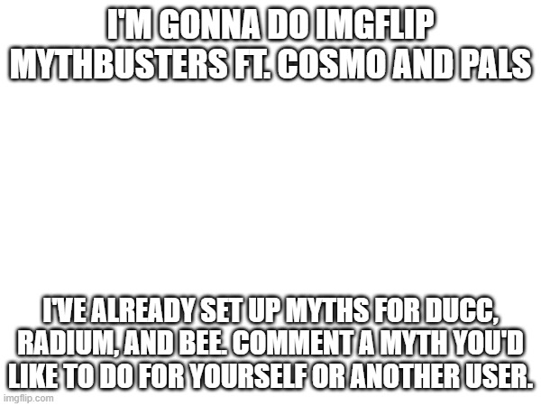 sup | I'M GONNA DO IMGFLIP MYTHBUSTERS FT. COSMO AND PALS; I'VE ALREADY SET UP MYTHS FOR DUCC, RADIUM, AND BEE. COMMENT A MYTH YOU'D LIKE TO DO FOR YOURSELF OR ANOTHER USER. | image tagged in e | made w/ Imgflip meme maker