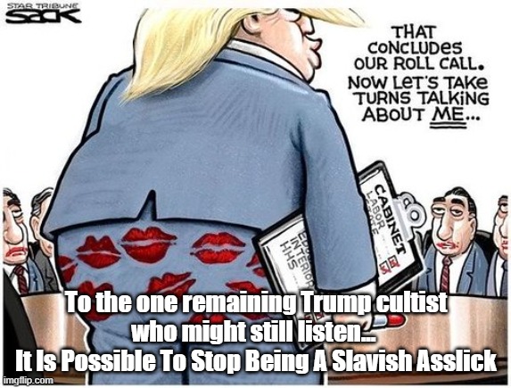Hey, Trump Cult! Y'all Are So Servile You Can't Even Consider Not Licking Cracker's Ass | To the one remaining Trump cultist who might still listen... 
It Is Possible To Stop Being A Slavish Asslick | image tagged in trump,asslick,ass lick,slavery,servitude | made w/ Imgflip meme maker