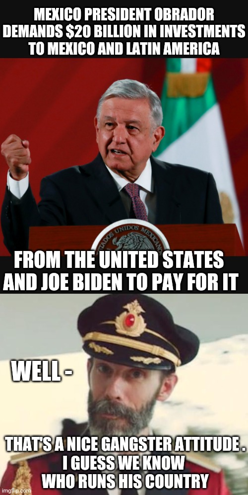 Gimmie Dat | MEXICO PRESIDENT OBRADOR DEMANDS $20 BILLION IN INVESTMENTS TO MEXICO AND LATIN AMERICA; FROM THE UNITED STATES 
AND JOE BIDEN TO PAY FOR IT; WELL -; THAT'S A NICE GANGSTER ATTITUDE .
I GUESS WE KNOW 
WHO RUNS HIS COUNTRY | image tagged in captain obvious,leftists,communist socialist,democrats,liberals,mexico | made w/ Imgflip meme maker