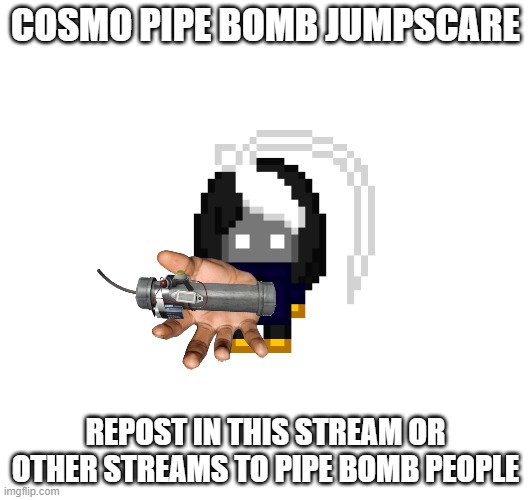 pipe bomb jumpscare | COSMO PIPE BOMB JUMPSCARE; REPOST IN THIS STREAM OR OTHER STREAMS TO PIPE BOMB PEOPLE | image tagged in e | made w/ Imgflip meme maker