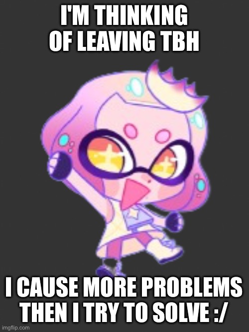 And no, not a joke | I'M THINKING OF LEAVING TBH; I CAUSE MORE PROBLEMS THEN I TRY TO SOLVE :/ | image tagged in lil pearl | made w/ Imgflip meme maker
