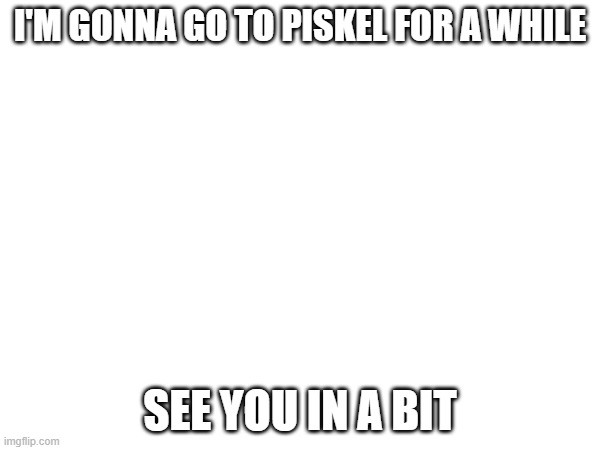 aeiou | I'M GONNA GO TO PISKEL FOR A WHILE; SEE YOU IN A BIT | image tagged in e | made w/ Imgflip meme maker