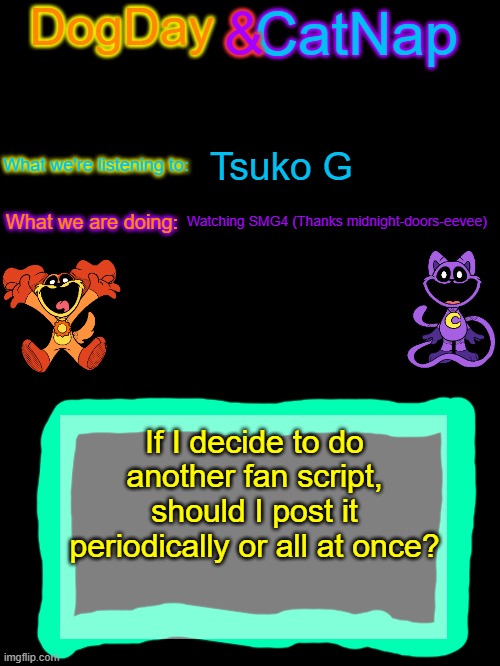 just a thought! (thanks Midnight-doors-eevee) | Tsuko G; Watching SMG4 (Thanks midnight-doors-eevee); If I decide to do another fan script, should I post it periodically or all at once? | image tagged in dogday_and_catnap announcement template | made w/ Imgflip meme maker