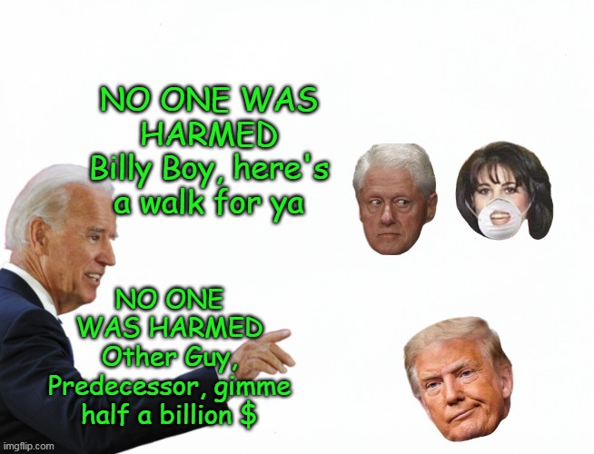Cept Monica, who had to Blumpkin & Rusty Trombone that Peyronie Junk of his | NO ONE WAS HARMED
Billy Boy, here's a walk for ya; NO ONE WAS HARMED
Other Guy, Predecessor, gimme half a billion $ | image tagged in no one was harmed trump meme,bent clinton carrot meme | made w/ Imgflip meme maker