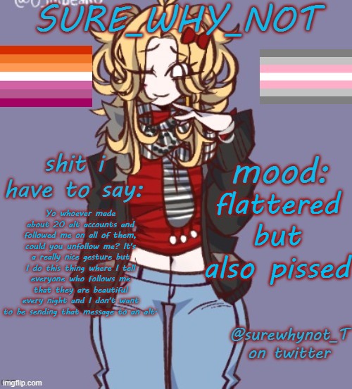 i'm pretty sure it's the user silly_catgirl who did it | flattered but also pissed; Yo whoever made about 20 alt accounts and followed me on all of them, could you unfollow me? It's a really nice gesture but I do this thing where I tell everyone who follows me that they are beautiful every night and I don't want to be sending that message to an alt. | image tagged in sure_why_not announcement template | made w/ Imgflip meme maker