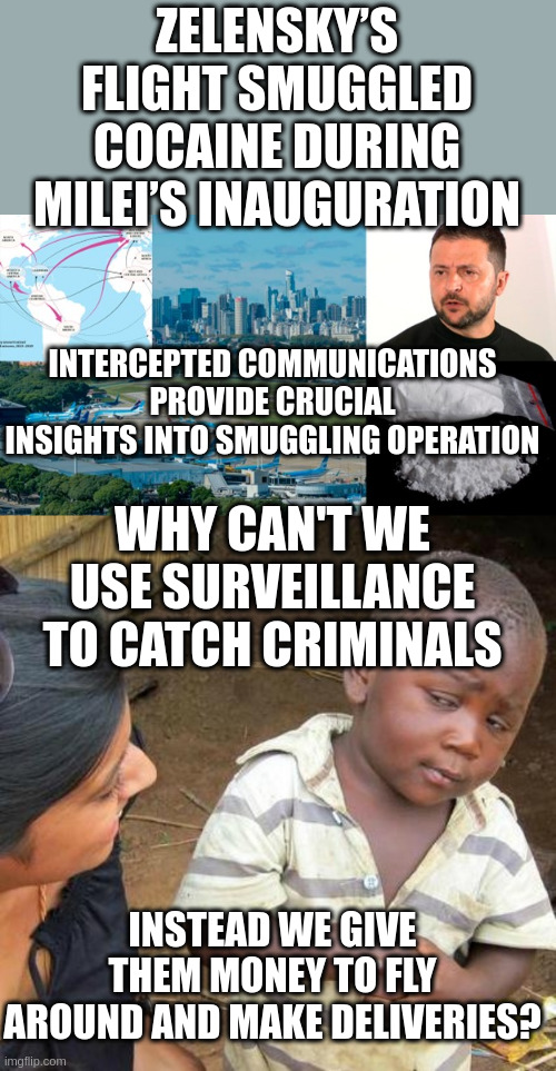Congress "LET'S GIVE THEM 60 BILLION MORE!" THIS is Why We Don't Have Investigative Journalists anymore | ZELENSKY’S FLIGHT SMUGGLED COCAINE DURING MILEI’S INAUGURATION; INTERCEPTED COMMUNICATIONS PROVIDE CRUCIAL INSIGHTS INTO SMUGGLING OPERATION; WHY CAN'T WE USE SURVEILLANCE TO CATCH CRIMINALS; INSTEAD WE GIVE THEM MONEY TO FLY AROUND AND MAKE DELIVERIES? | image tagged in memes,third world skeptical kid | made w/ Imgflip meme maker