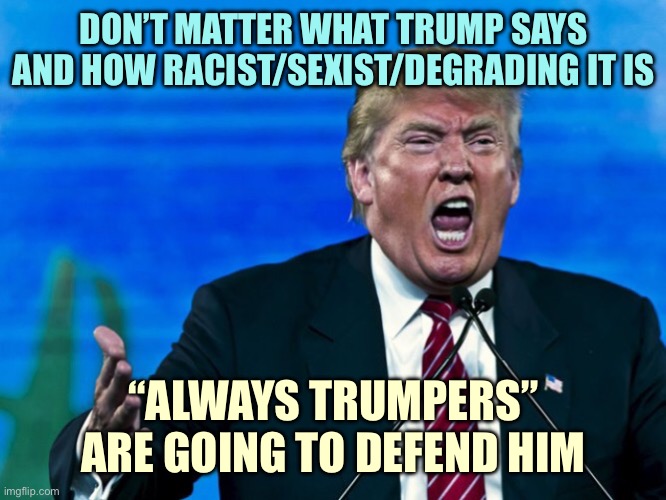 trump yelling | DON’T MATTER WHAT TRUMP SAYS AND HOW RACIST/SEXIST/DEGRADING IT IS; “ALWAYS TRUMPERS” ARE GOING TO DEFEND HIM | image tagged in trump yelling | made w/ Imgflip meme maker