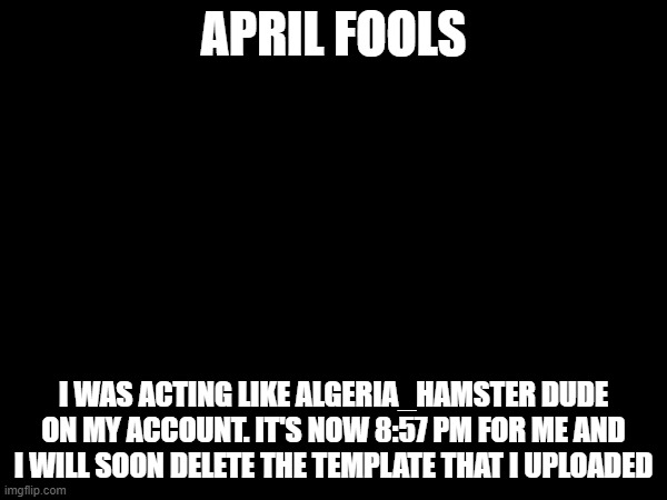 Current: Pretending to be hacked. Next April fools: Autocorrect | APRIL FOOLS; I WAS ACTING LIKE ALGERIA_HAMSTER DUDE ON MY ACCOUNT. IT'S NOW 8:57 PM FOR ME AND I WILL SOON DELETE THE TEMPLATE THAT I UPLOADED | image tagged in april fools | made w/ Imgflip meme maker