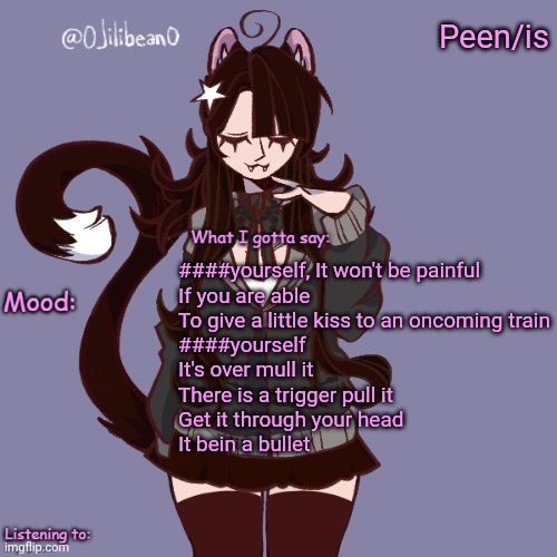 Peen/is; ####yourself, It won't be painful
If you are able
To give a little kiss to an oncoming train
####yourself
It's over mull it
There is a trigger pull it
Get it through your head
It bein a bullet | image tagged in silly_neko annoucment temp | made w/ Imgflip meme maker