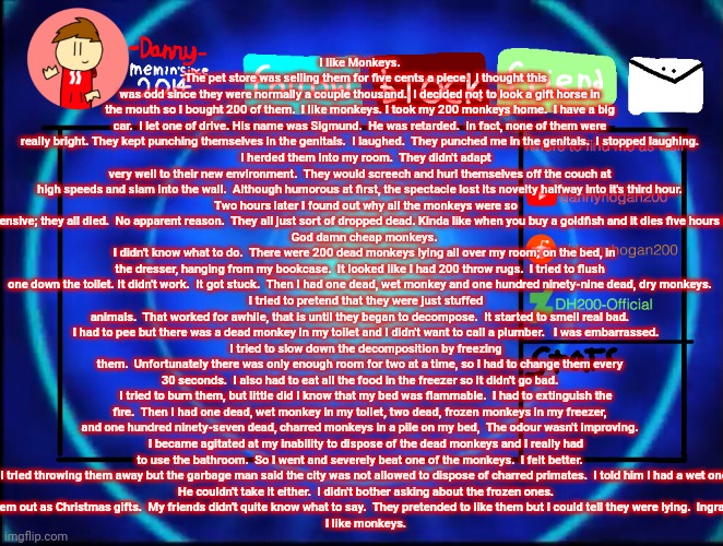 -Danny- announcement temp | I like Monkeys.
    The pet store was selling them for five cents a piece.  I thought this was odd since they were normally a couple thousand.  I decided not to look a gift horse in the mouth so I bought 200 of them.  I like monkeys. I took my 200 monkeys home.  I have a big car.  I let one of drive. His name was Sigmund.  He was retarded.  In fact, none of them were really bright. They kept punching themselves in the genitals.  I laughed.  They punched me in the genitals.  I stopped laughing.
    I herded them into my room.  They didn't adapt very well to their new environment.  They would screech and hurl themselves off the couch at high speeds and slam into the wall.  Although humorous at first, the spectacle lost its novelty halfway into it's third hour.
    Two hours later I found out why all the monkeys were so inexpensive; they all died.  No apparent reason.  They all just sort of dropped dead. Kinda like when you buy a goldfish and it dies five hours later.
   God damn cheap monkeys.
   I didn't know what to do.  There were 200 dead monkeys lying all over my room; on the bed, in the dresser, hanging from my bookcase.  It looked like I had 200 throw rugs.  I tried to flush one down the toilet. It didn't work.  It got stuck.  Then I had one dead, wet monkey and one hundred ninety-nine dead, dry monkeys.
    I tried to pretend that they were just stuffed animals.  That worked for awhile, that is until they began to decompose.  It started to smell real bad.
    I had to pee but there was a dead monkey in my toilet and I didn't want to call a plumber.   I was embarrassed.
    I tried to slow down the decomposition by freezing them.  Unfortunately there was only enough room for two at a time, so I had to change them every 30 seconds.  I also had to eat all the food in the freezer so it didn't go bad.
    I tried to burn them, but little did I know that my bed was flammable.  I had to extinguish the fire.  Then I had one dead, wet monkey in my toilet, two dead, frozen monkeys in my freezer, and one hundred ninety-seven dead, charred monkeys in a pile on my bed,  The odour wasn't improving.
    I became agitated at my inability to dispose of the dead monkeys and I really had to use the bathroom.  So I went and severely beat one of the monkeys.  I felt better.
    I tried throwing them away but the garbage man said the city was not allowed to dispose of charred primates.  I told him I had a wet one.
    He couldn't take it either.  I didn't bother asking about the frozen ones.
    I finally arrived at a solution.  I gave them out as Christmas gifts.  My friends didn't quite know what to say.  They pretended to like them but I could tell they were lying.  Ingrates.  So I punched them in the  genitals.
    I like monkeys. | image tagged in -danny- announcement temp | made w/ Imgflip meme maker