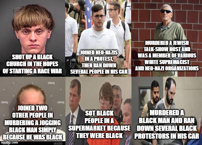 Six noble American patriots | MURDERED A JEWISH TALK-SHOW HOST AND WAS A MEMBER OF VARIOUS WHITE SUPREMACIST AND NEO-NAZI ORGANIZATIONS; JOINED NEO-NAZIS IN A PROTEST, THEN RAN DOWN SEVERAL PEOPLE IN HIS CAR; SHOT UP A BLACK CHURCH IN THE HOPES OF STARTING A RACE WAR; JOINED TWO OTHER PEOPLE IN MURDERING A JOGGING BLACK MAN SIMPLY BECAUSE HE WAS BLACK; SOT BLACK PEOPLE IN A SUPERMARKET BECAUSE THEY WERE BLACK; MURDERED A BLACK MAN AND RAN DOWN SEVERAL BLACK PROTESTORS IN HIS CAR | image tagged in right wing,right-wing,racism,murder,violence,patriots | made w/ Imgflip meme maker