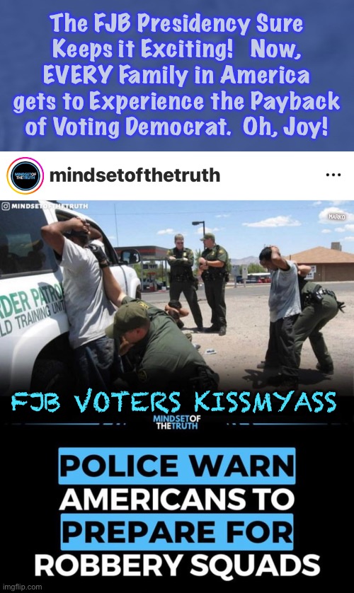 It just keeps getting better | The FJB Presidency Sure
Keeps it Exciting!   Now,
EVERY Family in America
gets to Experience the Payback
of Voting Democrat.  Oh, Joy! MARKO; FJB VOTERS KISSMYASS | image tagged in memes,fjb sure has effed up everything,because he has to,thats wut dems do,fjb voters progressives leftists kissmyass | made w/ Imgflip meme maker
