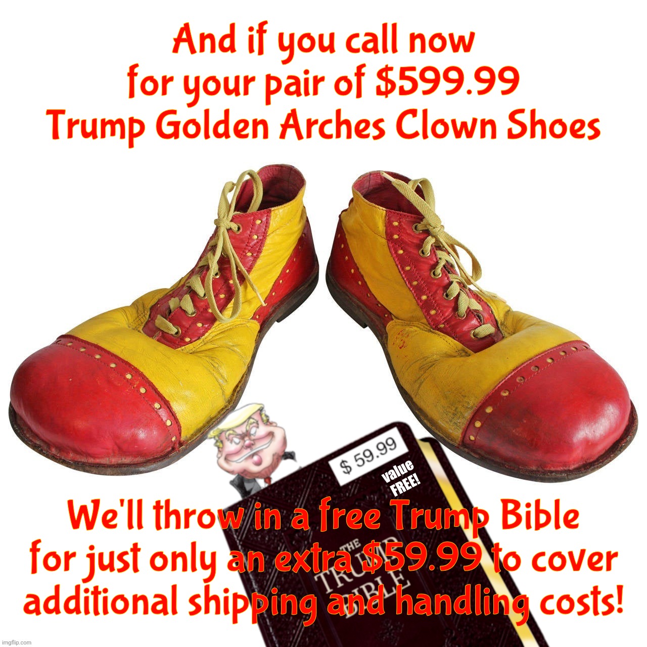 Custom fit | And if you call now for your pair of $599.99 Trump Golden Arches Clown Shoes; We'll throw in a free Trump Bible
for just only an extra $59.99 to cover
additional shipping and handling costs! value
FREE! | image tagged in clown shoes,trump golden maga clown shoes,trump golden sneakers,trump bible,snake oil salesman,con cult 45 | made w/ Imgflip meme maker